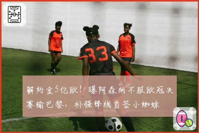 解约金5亿欧！曝阿森纳不服欧冠决赛输巴黎，补强锋线首签小蜘蛛