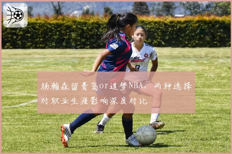 杨瀚森留青岛or追梦NBA，两种选择对职业生涯影响深度对比