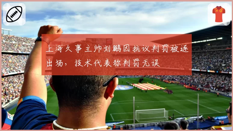 上海久事主帅刘鹏因抗议判罚被逐出场，技术代表称判罚无误