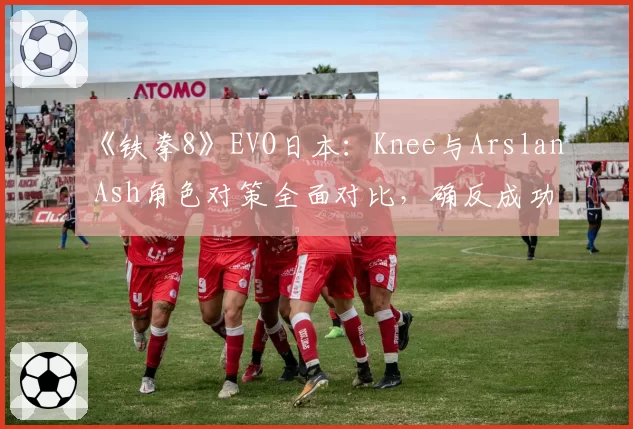 《铁拳8》EVO日本:Knee与Arslan Ash角色对策全面对比,确反成功率成制胜法宝