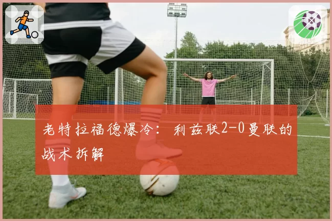 老特拉福德爆冷：利兹联2-0曼联的战术拆解