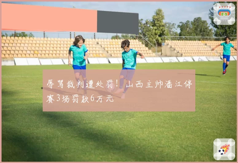 辱骂裁判遭处罚！山西主帅潘江停赛3场罚款6万元