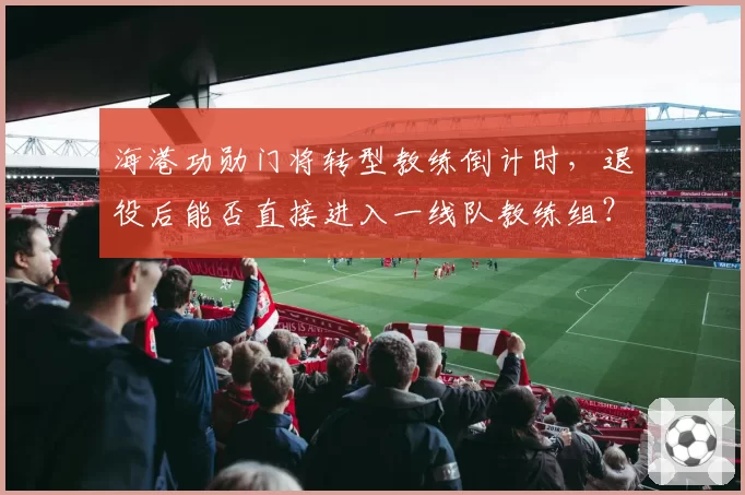 海港功勋门将转型教练倒计时，退役后能否直接进入一线队教练组？