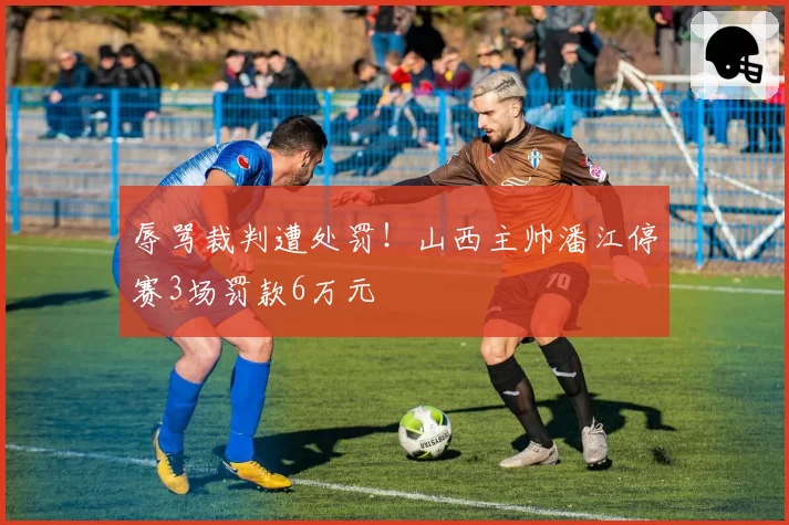 辱骂裁判遭处罚！山西主帅潘江停赛3场罚款6万元