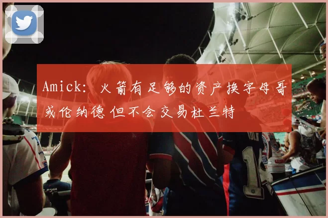 Amick:火箭有足够的资产换字母哥或伦纳德 但不会交易杜兰特