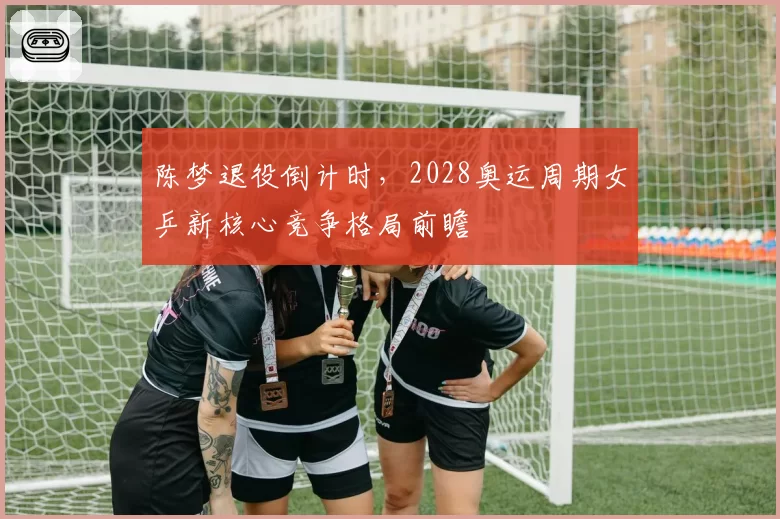陈梦退役倒计时,2028奥运周期女乒新核心竞争格局前瞻