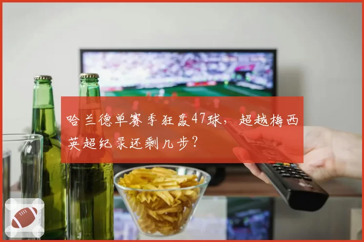 哈兰德单赛季狂轰47球,超越梅西英超纪录还剩几步?