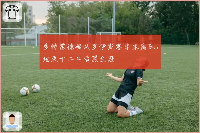 多特蒙德确认罗伊斯赛季末离队，结束十二年黄黑生涯