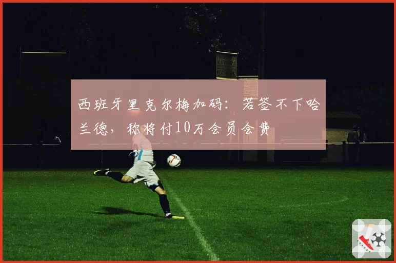 西班牙里克尔梅加码:若签不下哈兰德,称将付10万会员会费