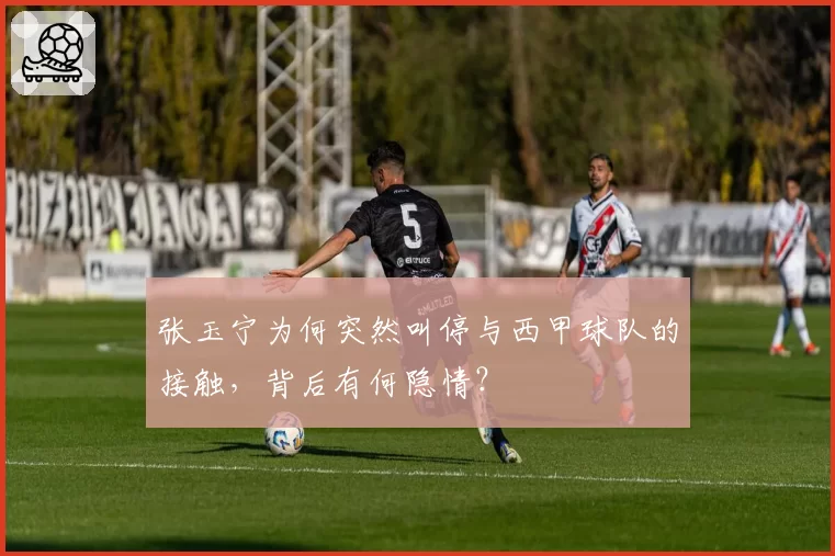 张玉宁为何突然叫停与西甲球队的接触，背后有何隐情？