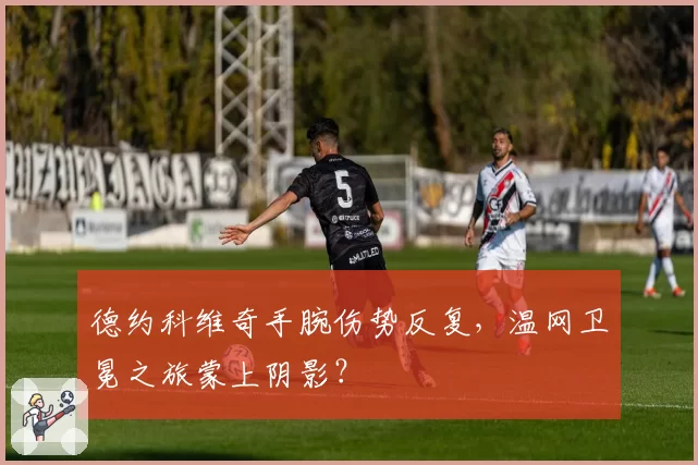 德约科维奇手腕伤势反复,温网卫冕之旅蒙上阴影?