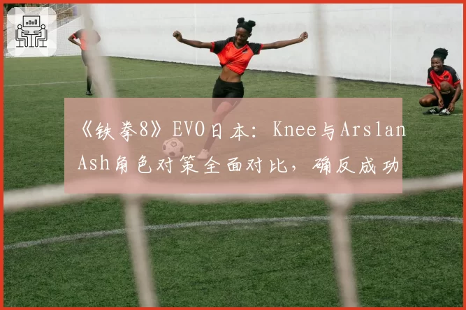 《铁拳8》EVO日本:Knee与Arslan Ash角色对策全面对比,确反成功率成制胜法宝