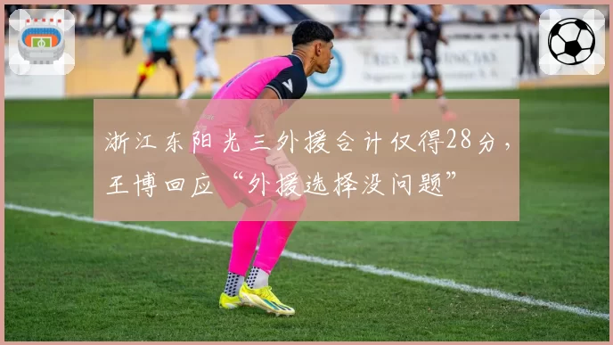 浙江东阳光三外援合计仅得28分，王博回应“外援选择没问题”