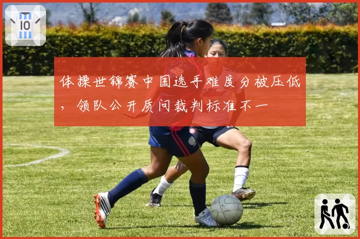 体操世锦赛中国选手难度分被压低，领队公开质问裁判标准不一