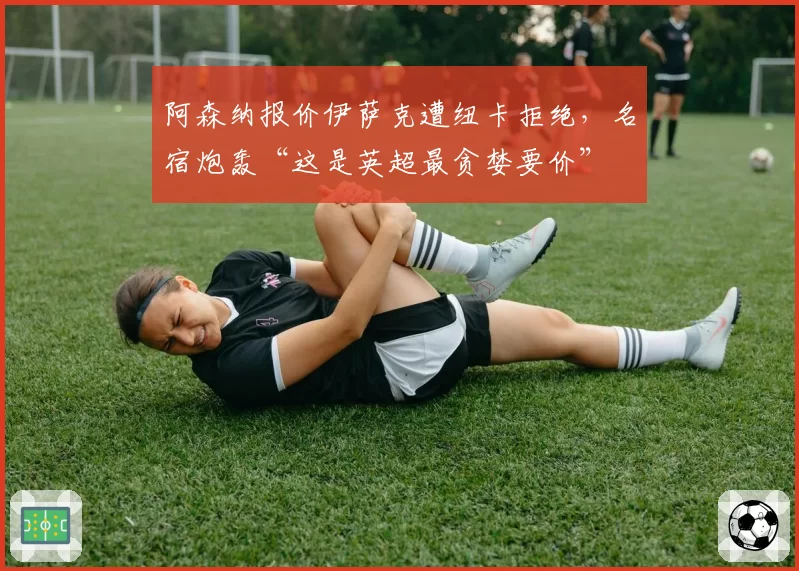 阿森纳报价伊萨克遭纽卡拒绝，名宿炮轰“这是英超最贪婪要价”