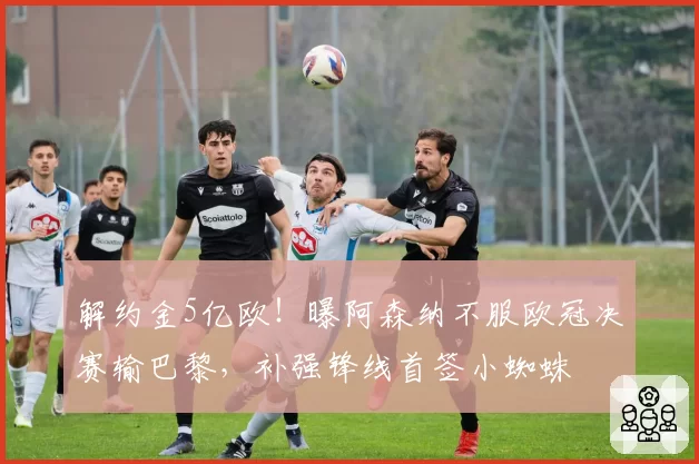 解约金5亿欧！曝阿森纳不服欧冠决赛输巴黎，补强锋线首签小蜘蛛