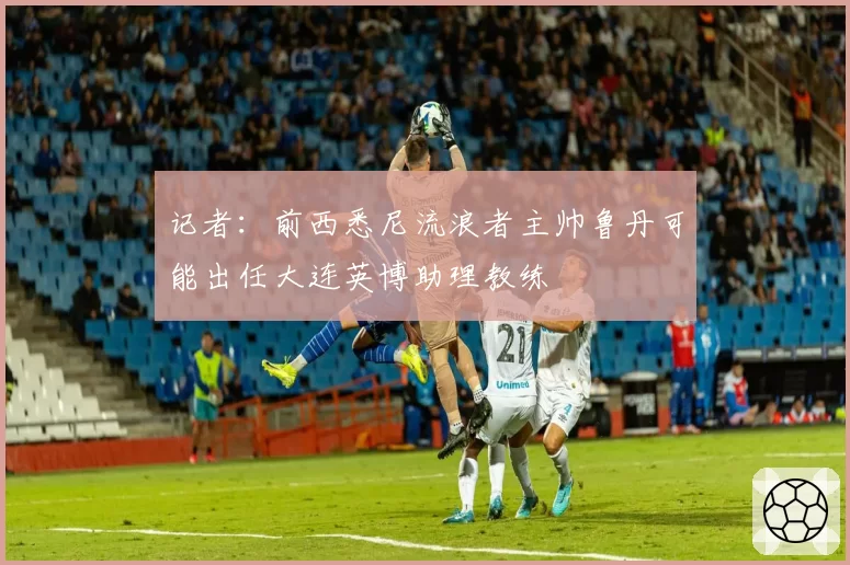 记者:前西悉尼流浪者主帅鲁丹可能出任大连英博助理教练