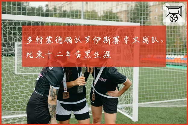 多特蒙德确认罗伊斯赛季末离队，结束十二年黄黑生涯