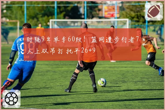 时隔9年单季60败!篮网遭步行者7人上双吊打 托平26+9