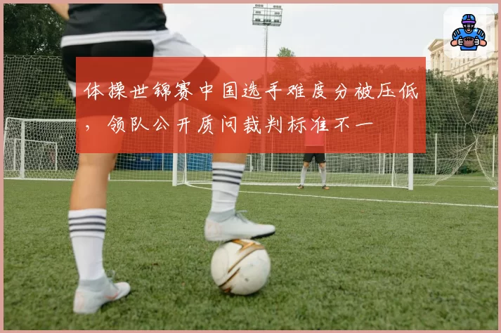 体操世锦赛中国选手难度分被压低，领队公开质问裁判标准不一
