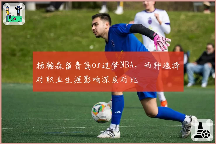 杨瀚森留青岛or追梦NBA,两种选择对职业生涯影响深度对比