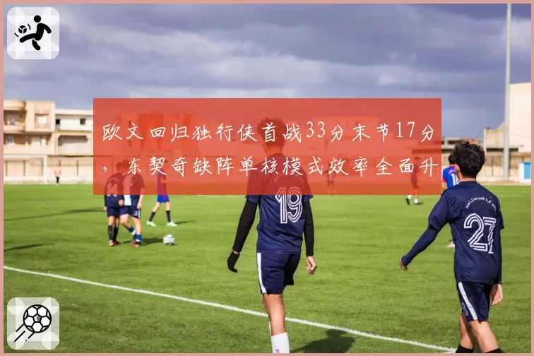 欧文回归独行侠首战33分末节17分,东契奇缺阵单核模式效率全面升级