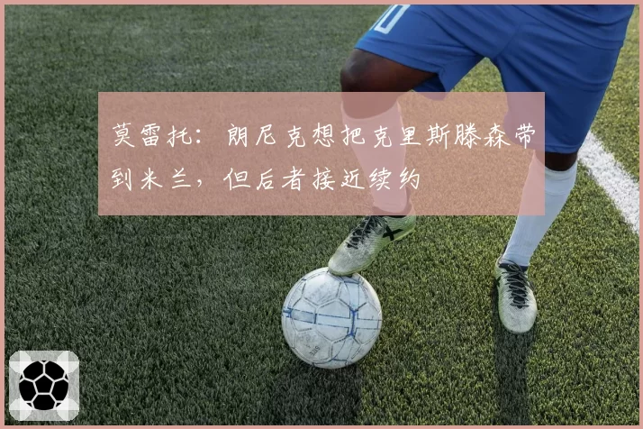 莫雷托：朗尼克想把克里斯滕森带到米兰，但后者接近续约