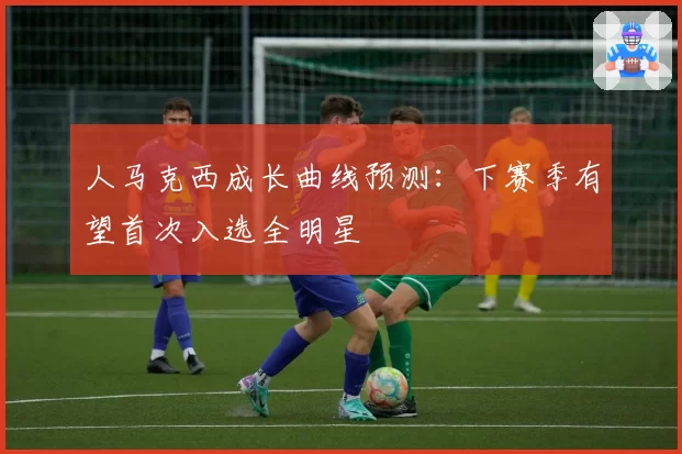 人马克西成长曲线预测：下赛季有望首次入选全明星