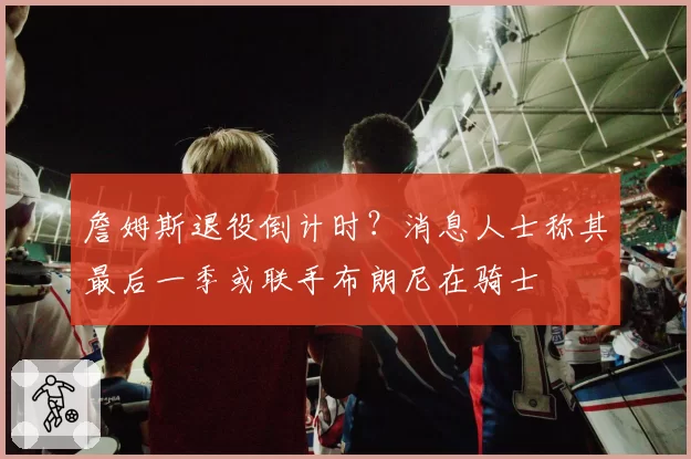 詹姆斯退役倒计时？消息人士称其最后一季或联手布朗尼在骑士