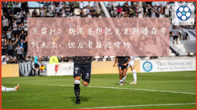 莫雷托:朗尼克想把克里斯滕森带到米兰,但后者接近续约