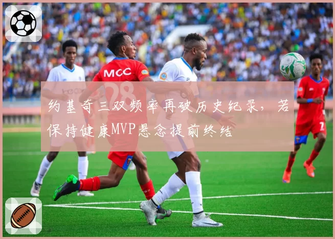约基奇三双频率再破历史纪录，若保持健康MVP悬念提前终结