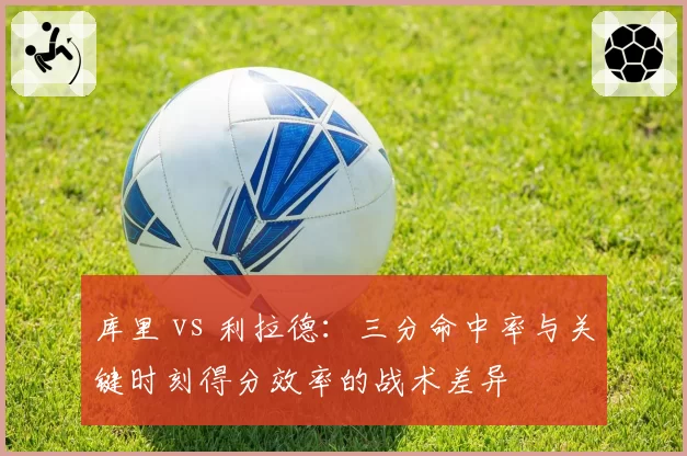 库里 vs 利拉德:三分命中率与关键时刻得分效率的战术差异