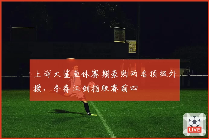 上海大鲨鱼休赛期豪购两名顶级外援,李春江剑指联赛前四