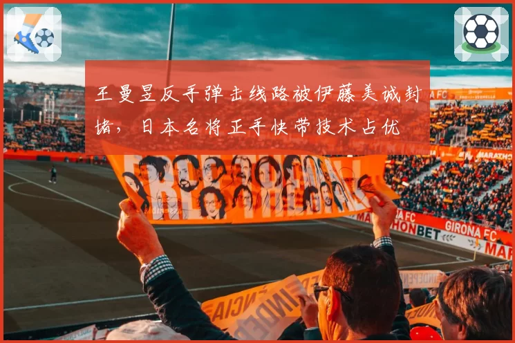 王曼昱反手弹击线路被伊藤美诚封堵,日本名将正手快带技术占优