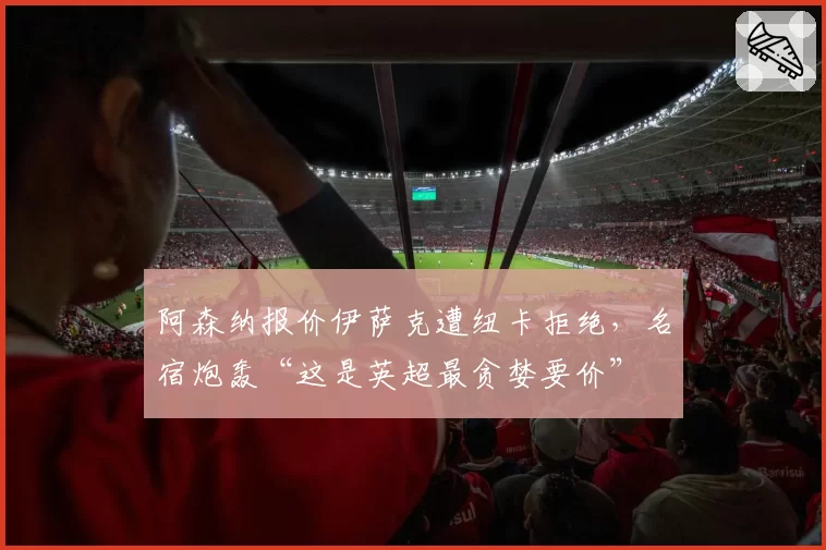 阿森纳报价伊萨克遭纽卡拒绝，名宿炮轰“这是英超最贪婪要价”