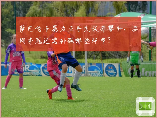 萨巴伦卡暴力正手失误率攀升,温网夺冠还需补强哪些环节?