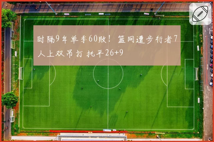 时隔9年单季60败!篮网遭步行者7人上双吊打 托平26+9