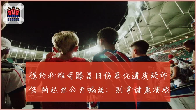 德约科维奇膝盖旧伤恶化遭质疑诈伤 纳达尔公开喊话：别拿健康演戏
