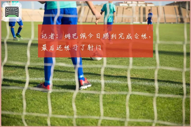 记者:姆巴佩今日顺利完成合练,最后还练习了射门