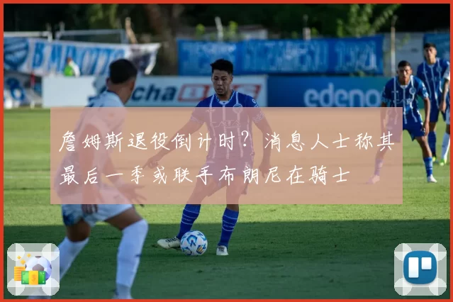 詹姆斯退役倒计时？消息人士称其最后一季或联手布朗尼在骑士