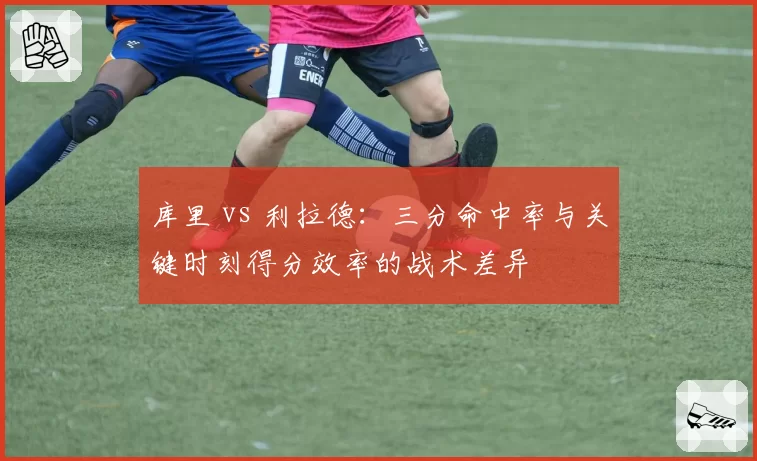 库里 vs 利拉德:三分命中率与关键时刻得分效率的战术差异