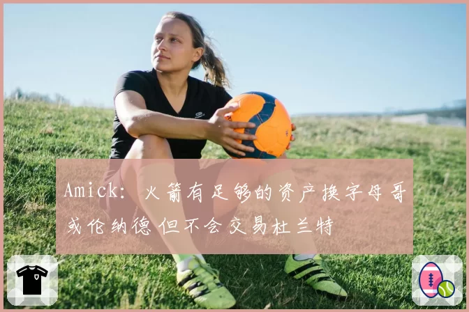 Amick:火箭有足够的资产换字母哥或伦纳德 但不会交易杜兰特