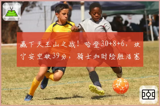 赢下天王山之战！哈登30+8+6，坎宁安空砍39分，骑士加时险胜活塞