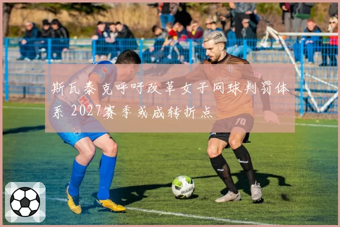 斯瓦泰克呼吁改革女子网球判罚体系 2027赛季或成转折点