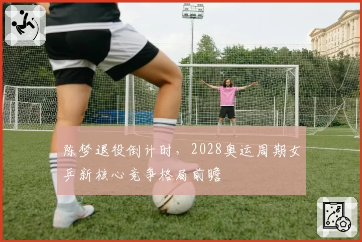 陈梦退役倒计时,2028奥运周期女乒新核心竞争格局前瞻