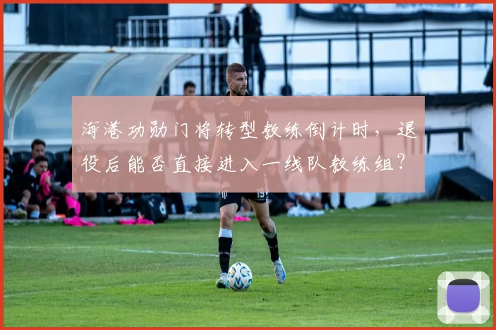 海港功勋门将转型教练倒计时，退役后能否直接进入一线队教练组？